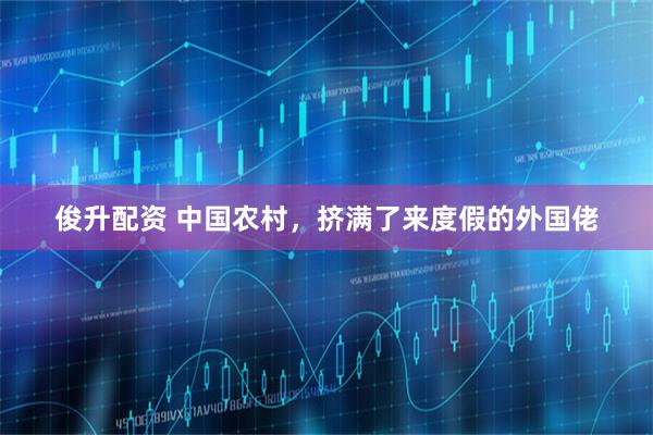 俊升配资 中国农村，挤满了来度假的外国佬