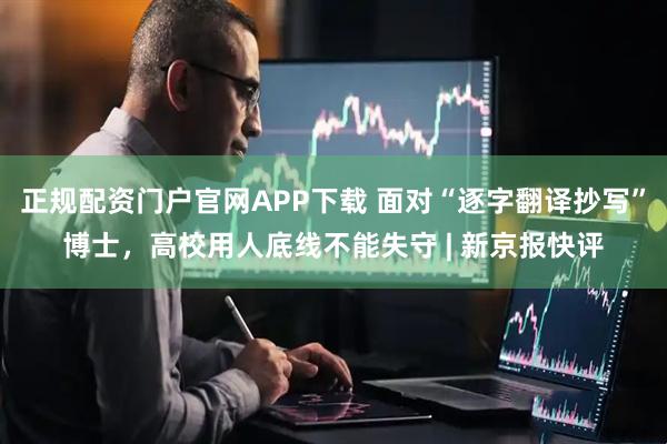 正规配资门户官网APP下载 面对“逐字翻译抄写”博士，高校用人底线不能失守 | 新京报快评