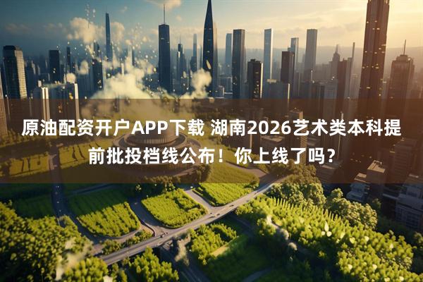 原油配资开户APP下载 湖南2026艺术类本科提前批投档线公布！你上线了吗？