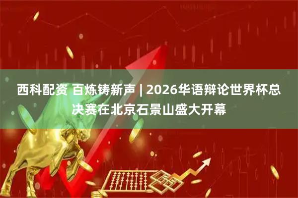 西科配资 百炼铸新声 | 2026华语辩论世界杯总决赛在北京石景山盛大开幕