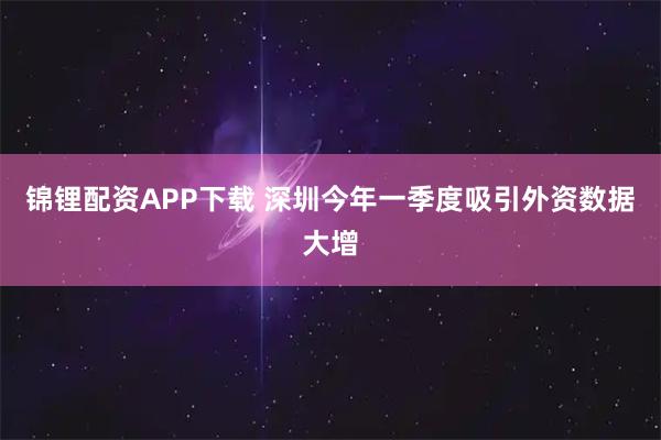 锦锂配资APP下载 深圳今年一季度吸引外资数据大增