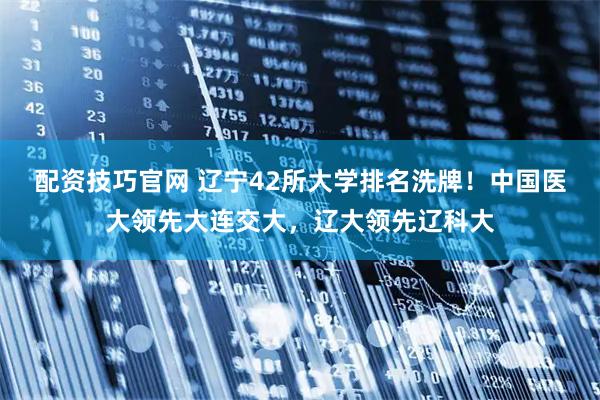 配资技巧官网 辽宁42所大学排名洗牌！中国医大领先大连交大，辽大领先辽科大