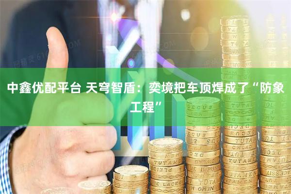 中鑫优配平台 天穹智盾：奕境把车顶焊成了“防象工程”