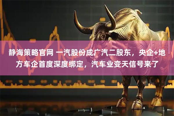 静海策略官网 一汽股份成广汽二股东，央企+地方车企首度深度绑定，汽车业变天信号来了