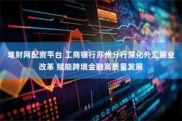 堆财网配资平台 工商银行苏州分行深化外汇展业改革 赋能跨境金融高质量发展