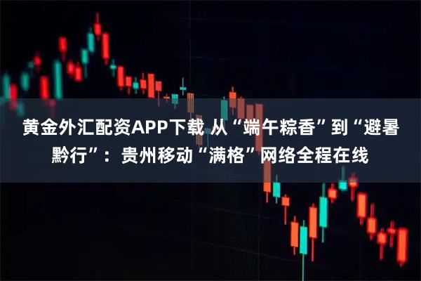 黄金外汇配资APP下载 从“端午粽香”到“避暑黔行”：贵州移动“满格”网络全程在线