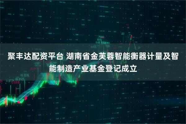 聚丰达配资平台 湖南省金芙蓉智能衡器计量及智能制造产业基金登记成立